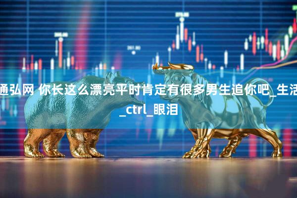通弘网 你长这么漂亮平时肯定有很多男生追你吧_生活_ctrl_眼泪