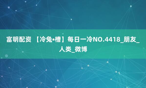富明配资 【冷兔•槽】每日一冷NO.4418_朋友_人类_微博