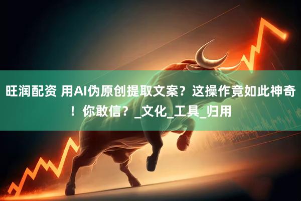 旺润配资 用AI伪原创提取文案？这操作竟如此神奇！你敢信？_文化_工具_归用