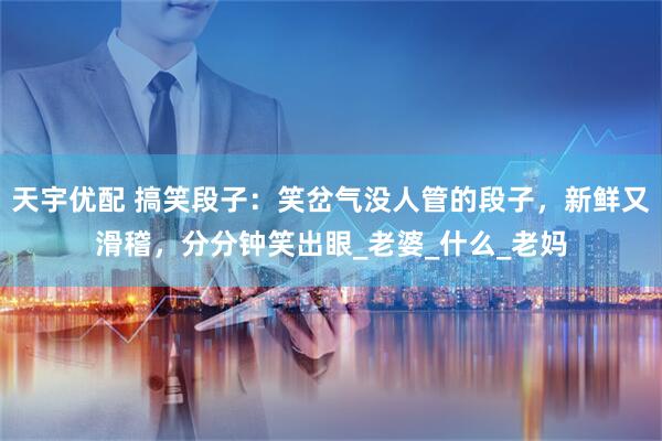 天宇优配 搞笑段子：笑岔气没人管的段子，新鲜又滑稽，分分钟笑出眼_老婆_什么_老妈