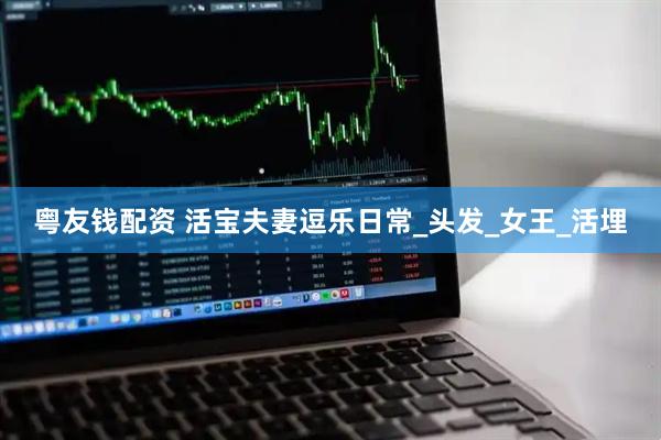 粤友钱配资 活宝夫妻逗乐日常_头发_女王_活埋