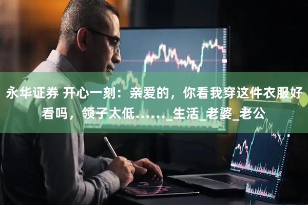 永华证券 开心一刻：亲爱的，你看我穿这件衣服好看吗，领子太低……_生活_老婆_老公