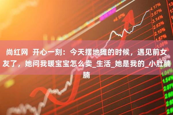 尚红网  开心一刻：今天摆地摊的时候，遇见前女友了，她问我暖宝宝怎么卖_生活_她是我的_小肚腩