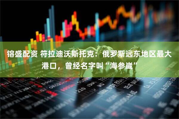 镕盛配资 符拉迪沃斯托克：俄罗斯远东地区最大港口，曾经名字叫“海参崴”