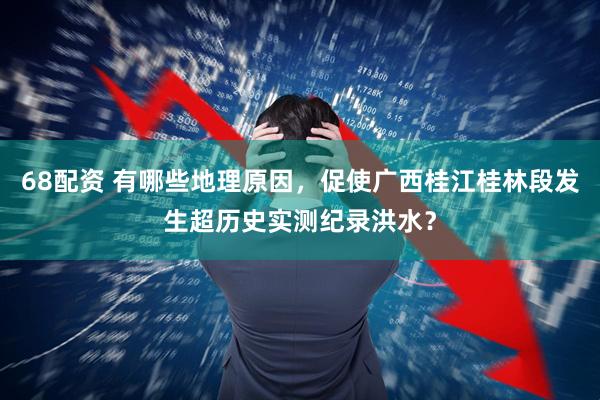 68配资 有哪些地理原因，促使广西桂江桂林段发生超历史实测纪录洪水？