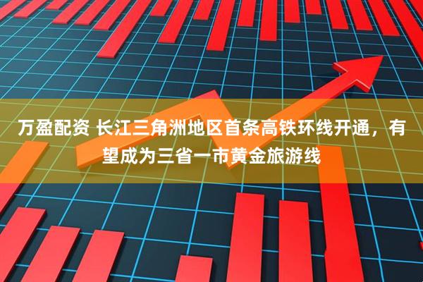 万盈配资 长江三角洲地区首条高铁环线开通，有望成为三省一市黄金旅游线