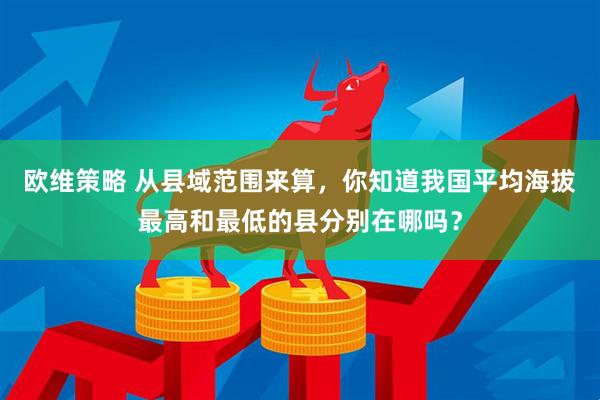 欧维策略 从县域范围来算，你知道我国平均海拔最高和最低的县分别在哪吗？