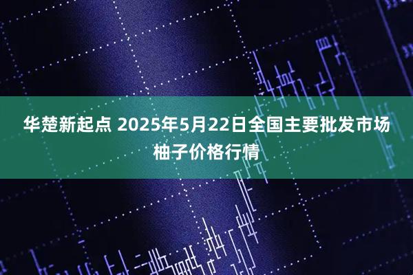 华楚新起点 2025年5月22日全国主要批发市场柚子价格行情