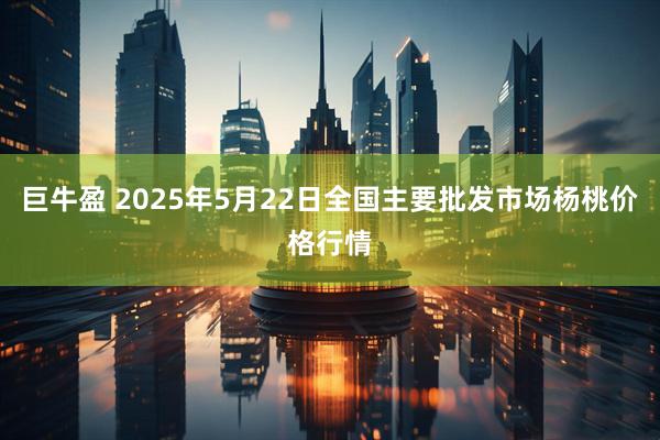 巨牛盈 2025年5月22日全国主要批发市场杨桃价格行情