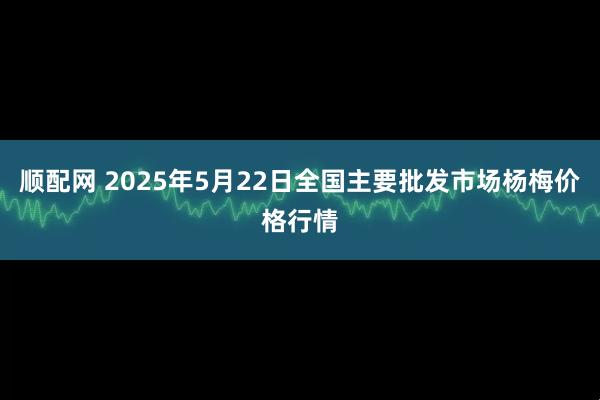 顺配网 2025年5月22日全国主要批发市场杨梅价格行情