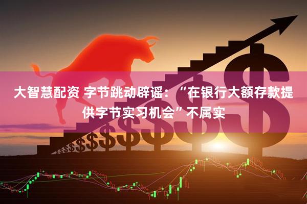 大智慧配资 字节跳动辟谣：“在银行大额存款提供字节实习机会”不属实