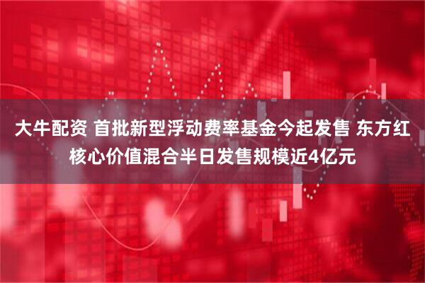 大牛配资 首批新型浮动费率基金今起发售 东方红核心价值混合半日发售规模近4亿元
