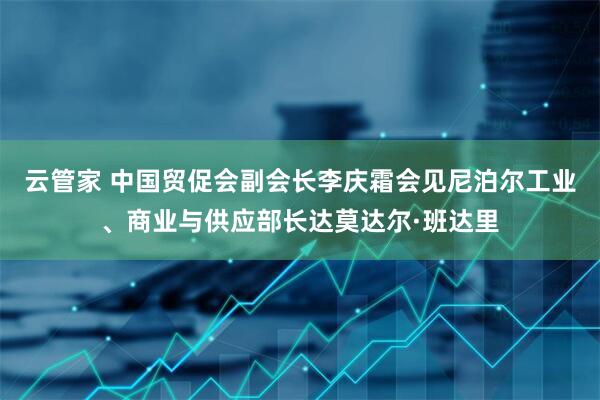 云管家 中国贸促会副会长李庆霜会见尼泊尔工业、商业与供应部长达莫达尔·班达里