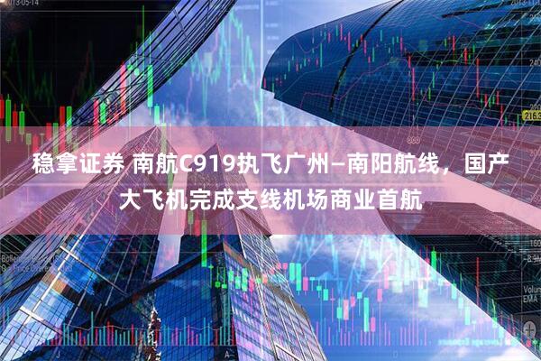 稳拿证券 南航C919执飞广州—南阳航线，国产大飞机完成支线机场商业首航