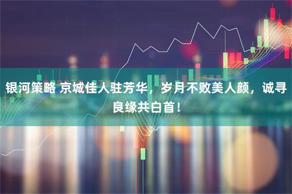 银河策略 京城佳人驻芳华，岁月不败美人颜，诚寻良缘共白首！