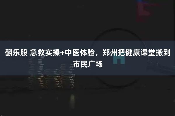 翻乐股 急救实操+中医体验，郑州把健康课堂搬到市民广场