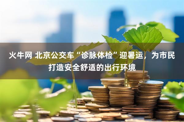 火牛网 北京公交车“诊脉体检”迎暑运，为市民打造安全舒适的出行环境