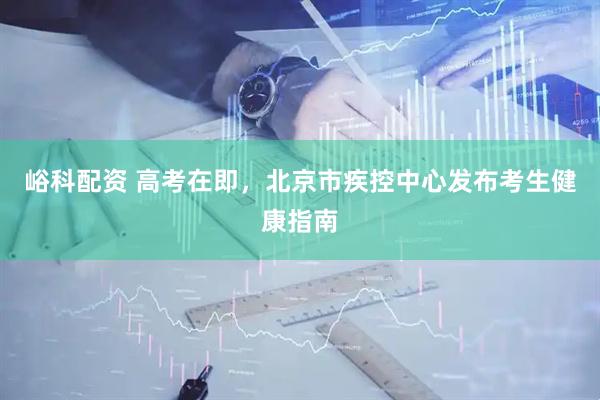 峪科配资 高考在即，北京市疾控中心发布考生健康指南