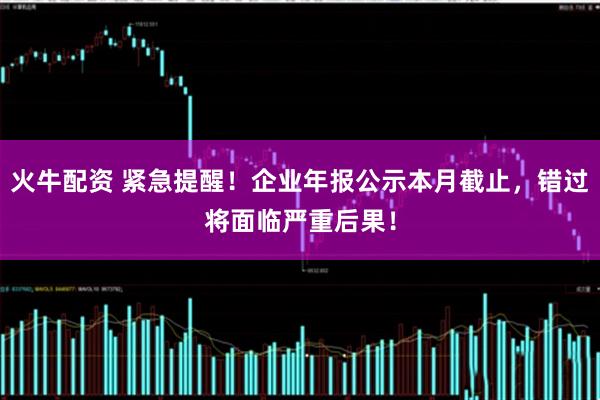 火牛配资 紧急提醒！企业年报公示本月截止，错过将面临严重后果！