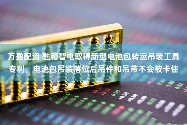 万盈配资 融和智电取得新型电池包转运吊装工具专利，电池包吊装落位后吊件和吊带不会被卡住
