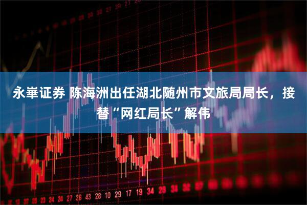 永崋证券 陈海洲出任湖北随州市文旅局局长，接替“网红局长”解伟
