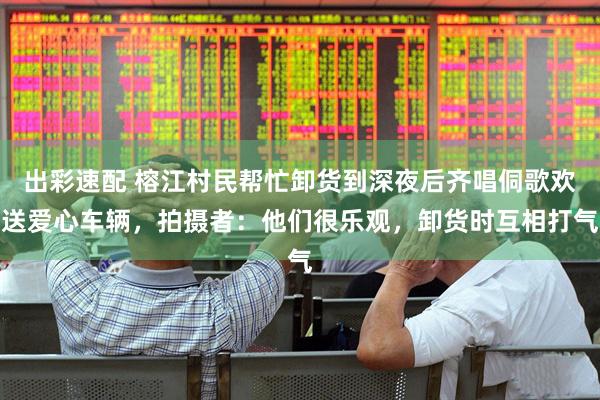 出彩速配 榕江村民帮忙卸货到深夜后齐唱侗歌欢送爱心车辆，拍摄者：他们很乐观，卸货时互相打气