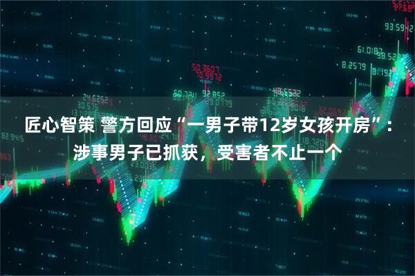 匠心智策 警方回应“一男子带12岁女孩开房”：涉事男子已抓获，受害者不止一个