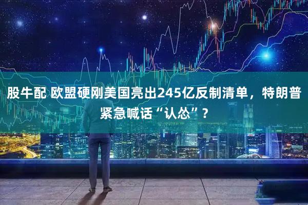 股牛配 欧盟硬刚美国亮出245亿反制清单，特朗普紧急喊话“认怂”？