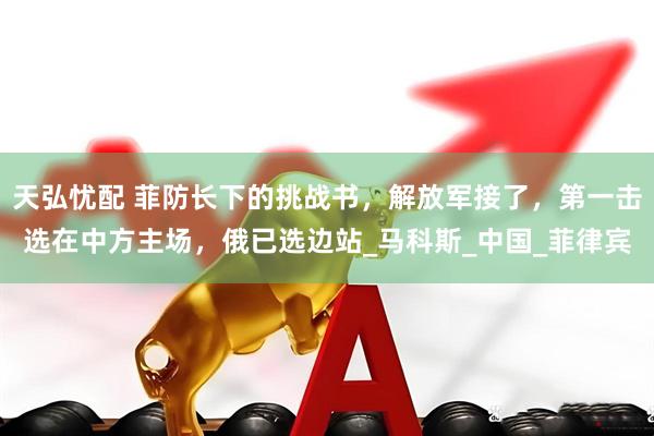 天弘忧配 菲防长下的挑战书，解放军接了，第一击选在中方主场，俄已选边站_马科斯_中国_菲律宾