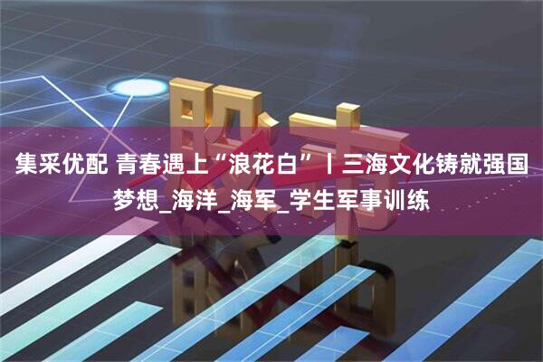 集采优配 青春遇上“浪花白”丨三海文化铸就强国梦想_海洋_海军_学生军事训练