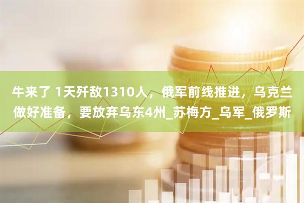 牛来了 1天歼敌1310人，俄军前线推进，乌克兰做好准备，要放弃乌东4州_苏梅方_乌军_俄罗斯