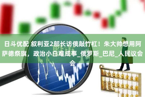 日斗优配 叙利亚2部长访俄敲竹杠！朱大帅想用阿萨德祭旗，政治小白难成事_俄罗斯_巴尼_人民议会