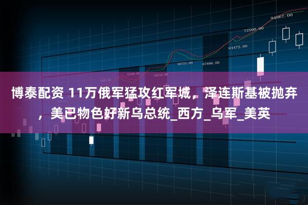 博泰配资 11万俄军猛攻红军城，泽连斯基被抛弃，美已物色好新乌总统_西方_乌军_美英