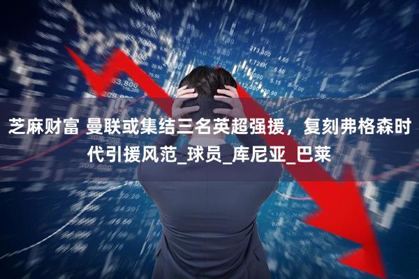 芝麻财富 曼联或集结三名英超强援，复刻弗格森时代引援风范_球员_库尼亚_巴莱