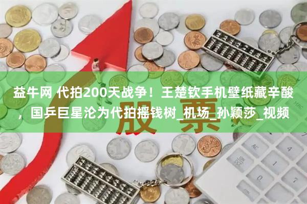 益牛网 代拍200天战争！王楚钦手机壁纸藏辛酸，国乒巨星沦为代拍摇钱树_机场_孙颖莎_视频