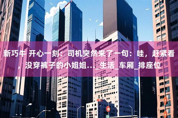 新巧牛 开心一刻：司机突然来了一句：哇，赶紧看，没穿裤子的小姐姐…_生活_车厢_排座位