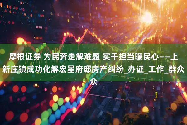 摩根证券 为民奔走解难题 实干担当暖民心——上新庄镇成功化解宏星府邸房产纠纷_办证_工作_群众