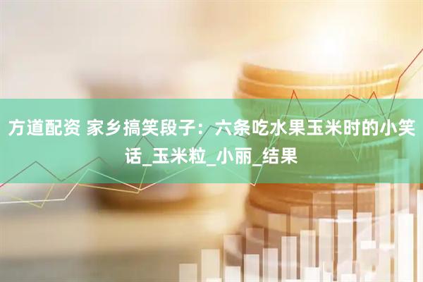 方道配资 家乡搞笑段子：六条吃水果玉米时的小笑话_玉米粒_小丽_结果