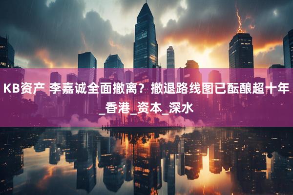 KB资产 李嘉诚全面撤离？撤退路线图已酝酿超十年_香港_资本_深水