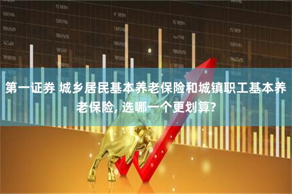 第一证券 城乡居民基本养老保险和城镇职工基本养老保险, 选哪一个更划算?
