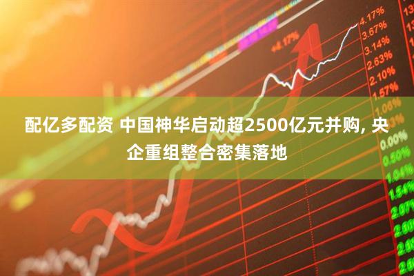 配亿多配资 中国神华启动超2500亿元并购, 央企重组整合密集落地