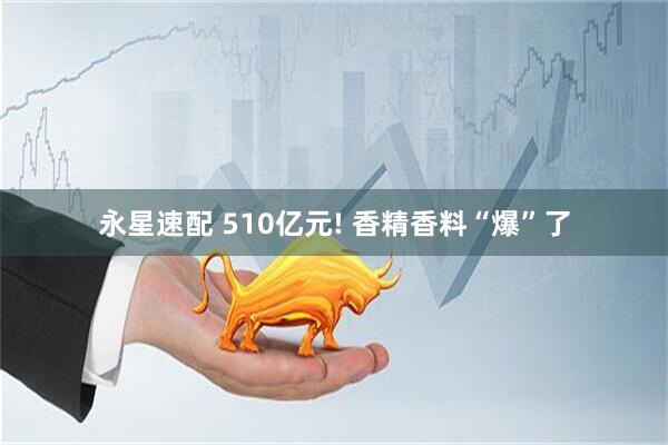 永星速配 510亿元! 香精香料“爆”了