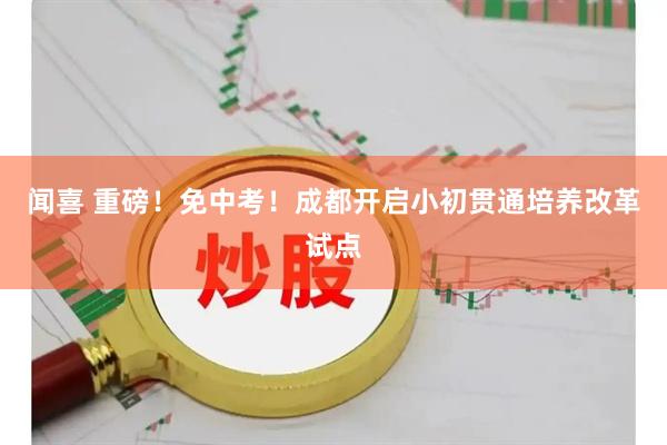闻喜 重磅！免中考！成都开启小初贯通培养改革试点