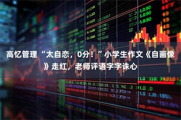 高忆管理 “太自恋，0分！”小学生作文《自画像》走红，老师评语字字诛心