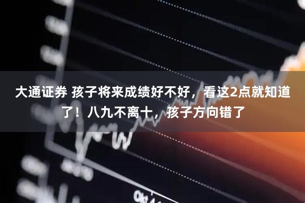 大通证券 孩子将来成绩好不好，看这2点就知道了！八九不离十，孩子方向错了
