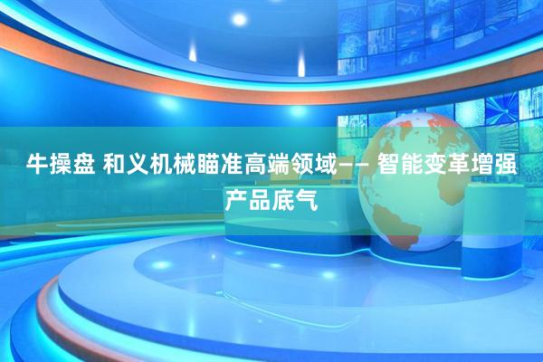 牛操盘 和义机械瞄准高端领域—— 智能变革增强产品底气