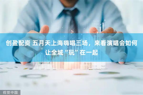 创盈配资 五月天上海嗨唱三场，来看演唱会如何让全城“玩”在一起