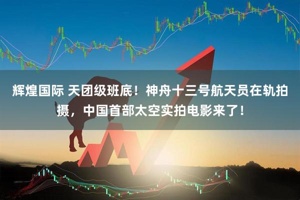 辉煌国际 天团级班底！神舟十三号航天员在轨拍摄，中国首部太空实拍电影来了！