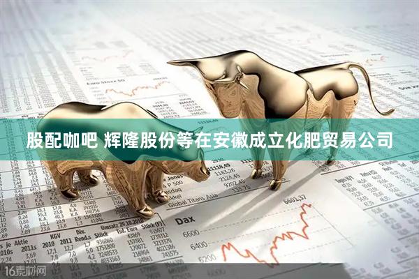 股配咖吧 辉隆股份等在安徽成立化肥贸易公司