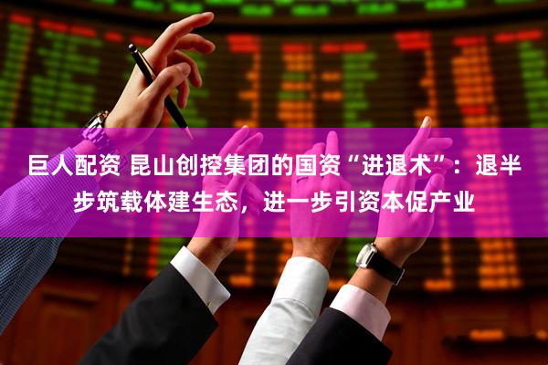 巨人配资 昆山创控集团的国资“进退术”：退半步筑载体建生态，进一步引资本促产业